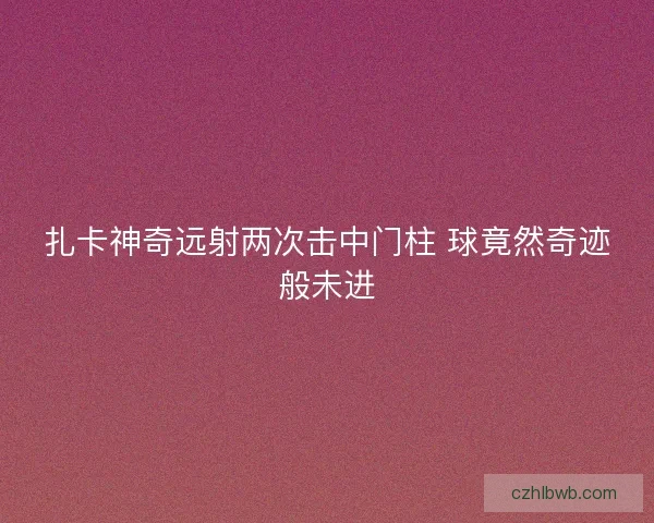 扎卡神奇远射两次击中门柱 球竟然奇迹般未进 扎卡神奇远射两次击中门柱 球竟然奇迹般未进