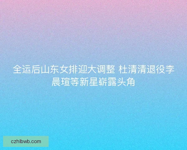 全运后山东女排迎大调整 杜清清退役李晨瑄等新星崭露头角