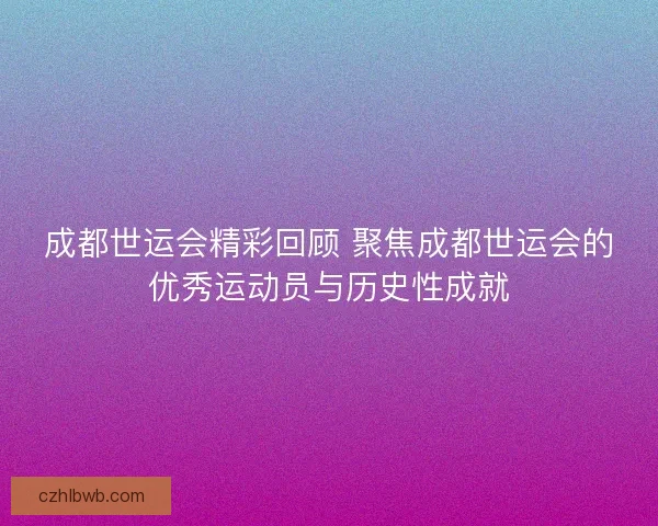 成都世运会精彩回顾 聚焦成都世运会的优秀运动员与历史性成就