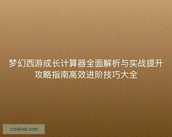 梦幻西游成长计算器全面解析与实战提升攻略指南高效进阶技巧大全
