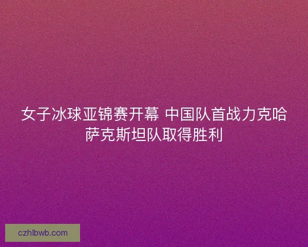 女子冰球亚锦赛开幕 中国队首战力克哈萨克斯坦队取得胜利