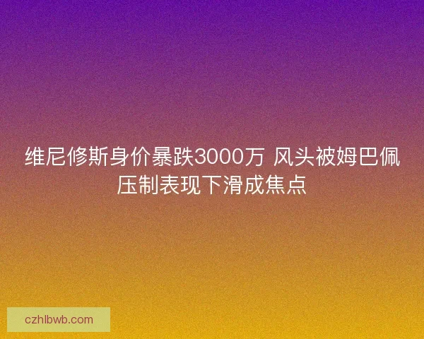 维尼修斯身价暴跌3000万 风头被姆巴佩压制表现下滑成焦点