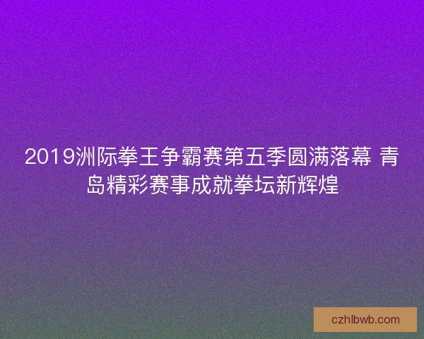 2019洲际拳王争霸赛第五季圆满落幕 青岛精彩赛事成就拳坛新辉煌