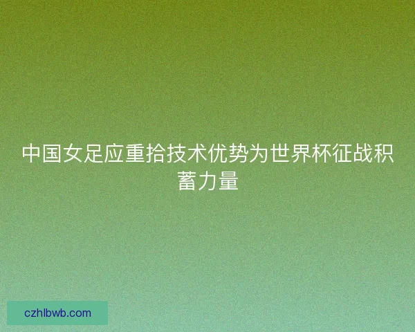 中国女足应重拾技术优势为世界杯征战积蓄力量