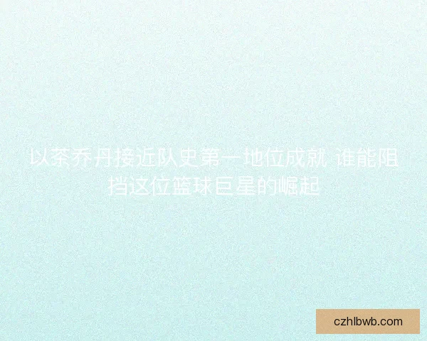以茶乔丹接近队史第一地位成就 谁能阻挡这位篮球巨星的崛起 以茶乔丹接近队史第一地位成就 谁能阻挡这位篮球巨星的崛起