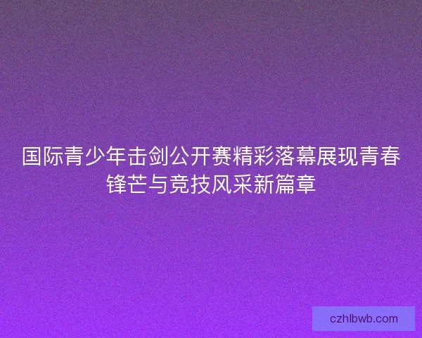 国际青少年击剑公开赛精彩落幕展现青春锋芒与竞技风采新篇章