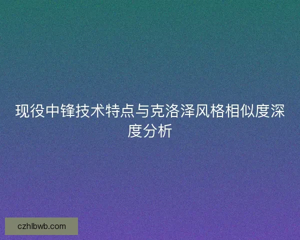 现役中锋技术特点与克洛泽风格相似度深度分析