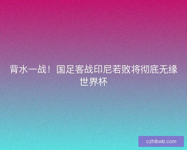 背水一战！国足客战印尼若败将彻底无缘世界杯