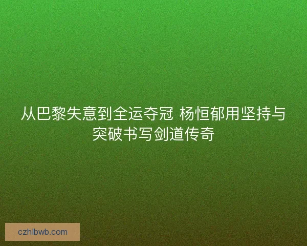 从巴黎失意到全运夺冠 杨恒郁用坚持与突破书写剑道传奇