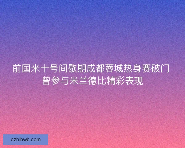 前国米十号间歇期成都蓉城热身赛破门 曾参与米兰德比精彩表现