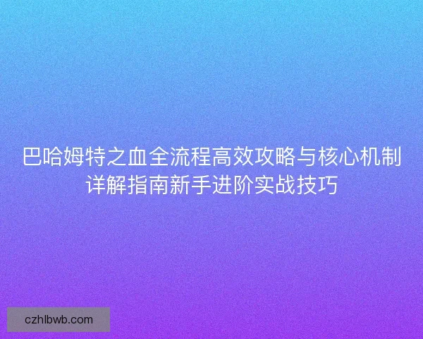 巴哈姆特之血全流程高效攻略与核心机制详解指南新手进阶实战技巧