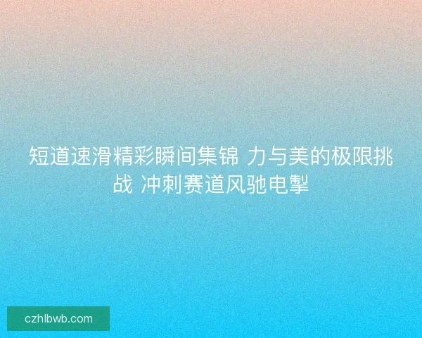 短道速滑精彩瞬间集锦 力与美的极限挑战 冲刺赛道风驰电掣