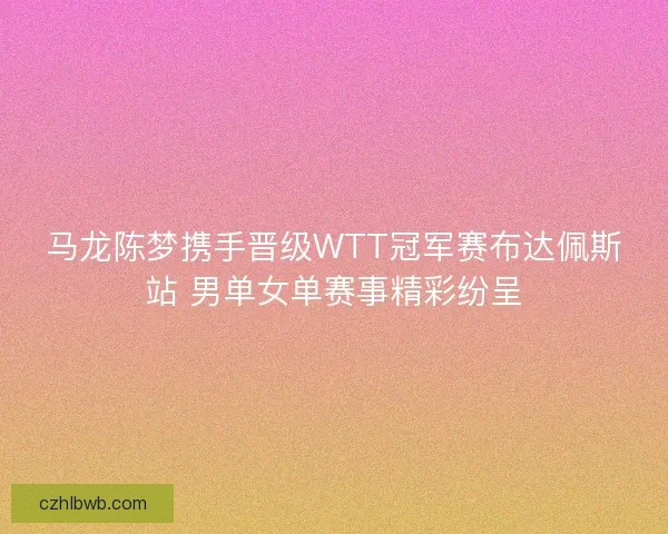 马龙陈梦携手晋级WTT冠军赛布达佩斯站 男单女单赛事精彩纷呈