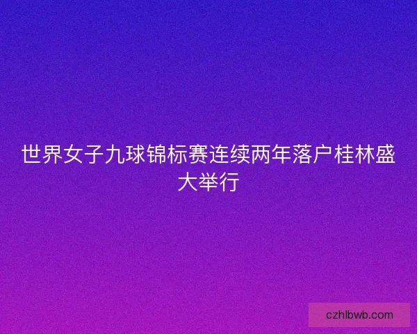 世界女子九球锦标赛连续两年落户桂林盛大举行 世界女子九球锦标赛连续两年落户桂林盛大举行