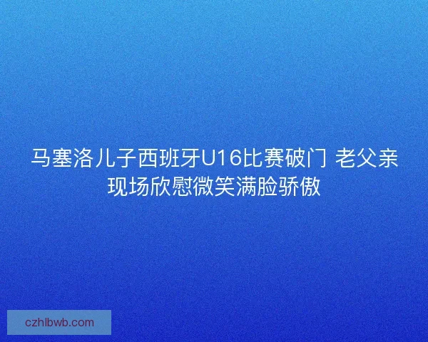 马塞洛儿子西班牙U16比赛破门 老父亲现场欣慰微笑满脸骄傲