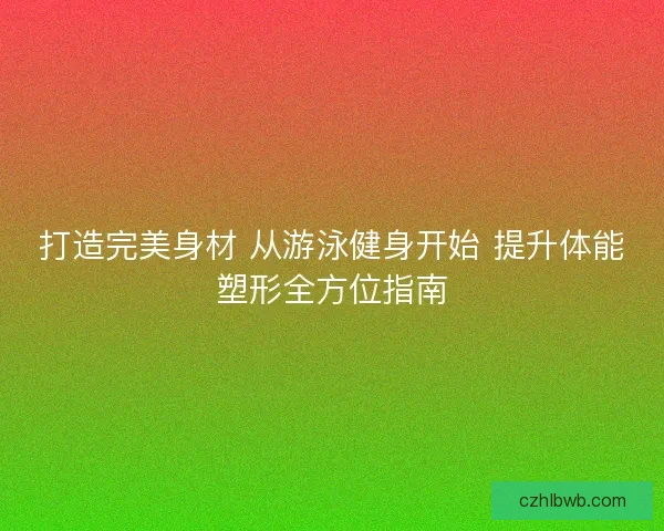 打造完美身材 从游泳健身开始 提升体能塑形全方位指南