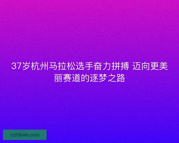 37岁杭州马拉松选手奋力拼搏 迈向更美丽赛道的逐梦之路