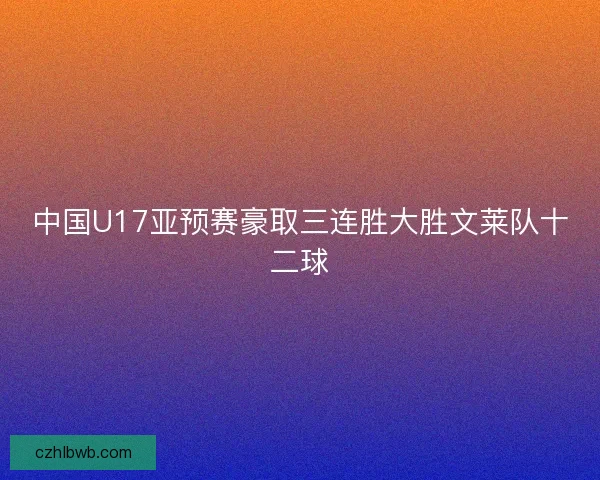 中国U17亚预赛豪取三连胜大胜文莱队十二球