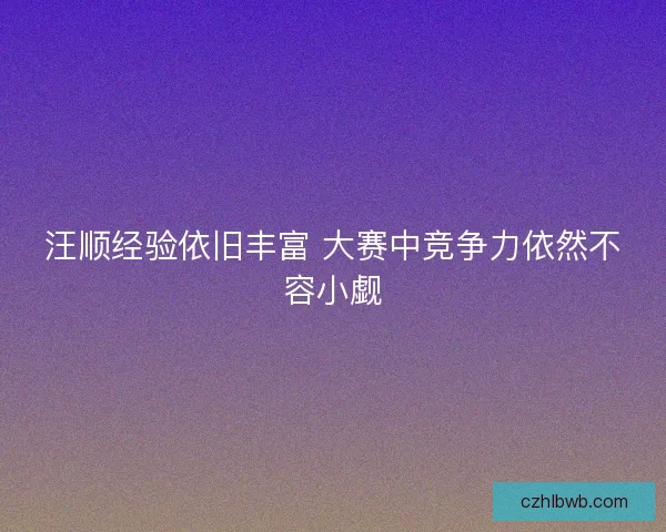 汪顺经验依旧丰富 大赛中竞争力依然不容小觑