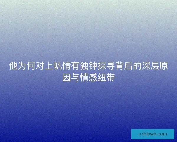 他为何对上帆情有独钟探寻背后的深层原因与情感纽带
