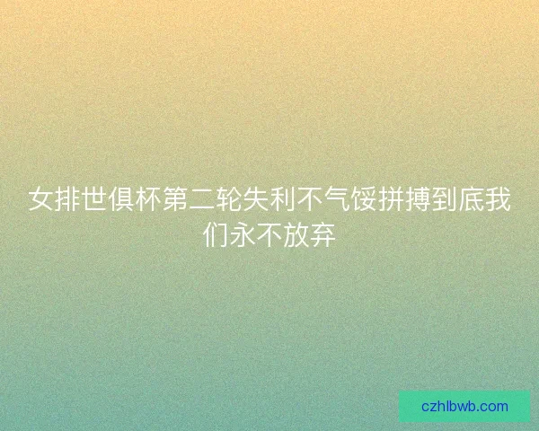 女排世俱杯第二轮失利不气馁拼搏到底我们永不放弃