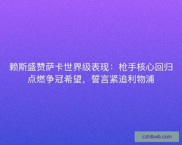 赖斯盛赞萨卡世界级表现：枪手核心回归点燃争冠希望，誓言紧追利物浦