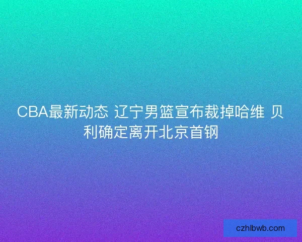 CBA最新动态 辽宁男篮宣布裁掉哈维 贝利确定离开北京首钢