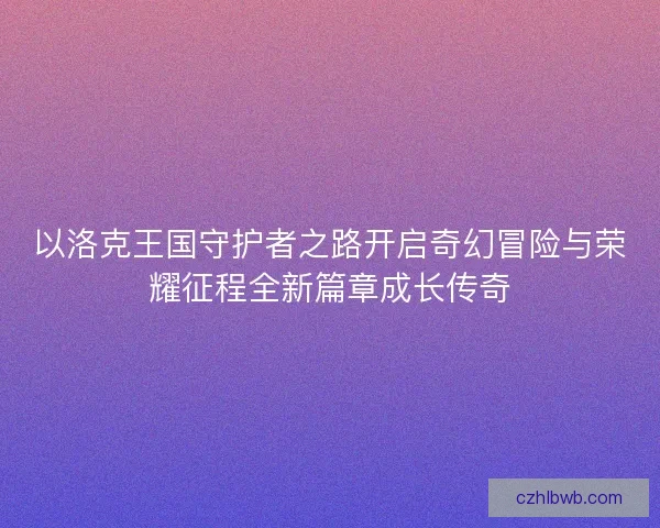 以洛克王国守护者之路开启奇幻冒险与荣耀征程全新篇章成长传奇 以洛克王国守护者之路开启奇幻冒险与荣耀征程全新篇章成长传奇