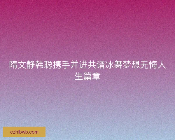 隋文静韩聪携手并进共谱冰舞梦想无悔人生篇章 隋文静韩聪携手并进共谱冰舞梦想无悔人生篇章
